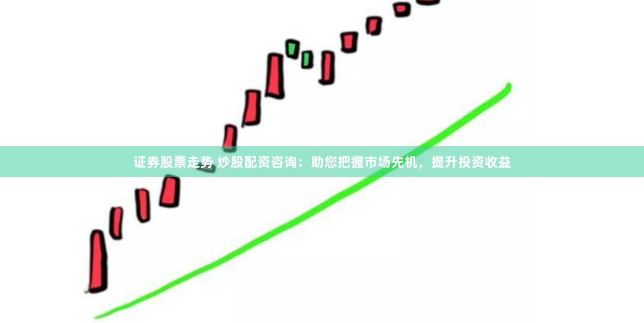 证券股票走势 炒股配资咨询：助您把握市场先机，提升投资收益