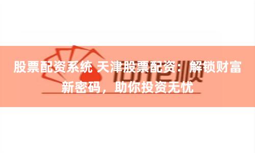 股票配资系统 天津股票配资：解锁财富新密码，助你投资无忧