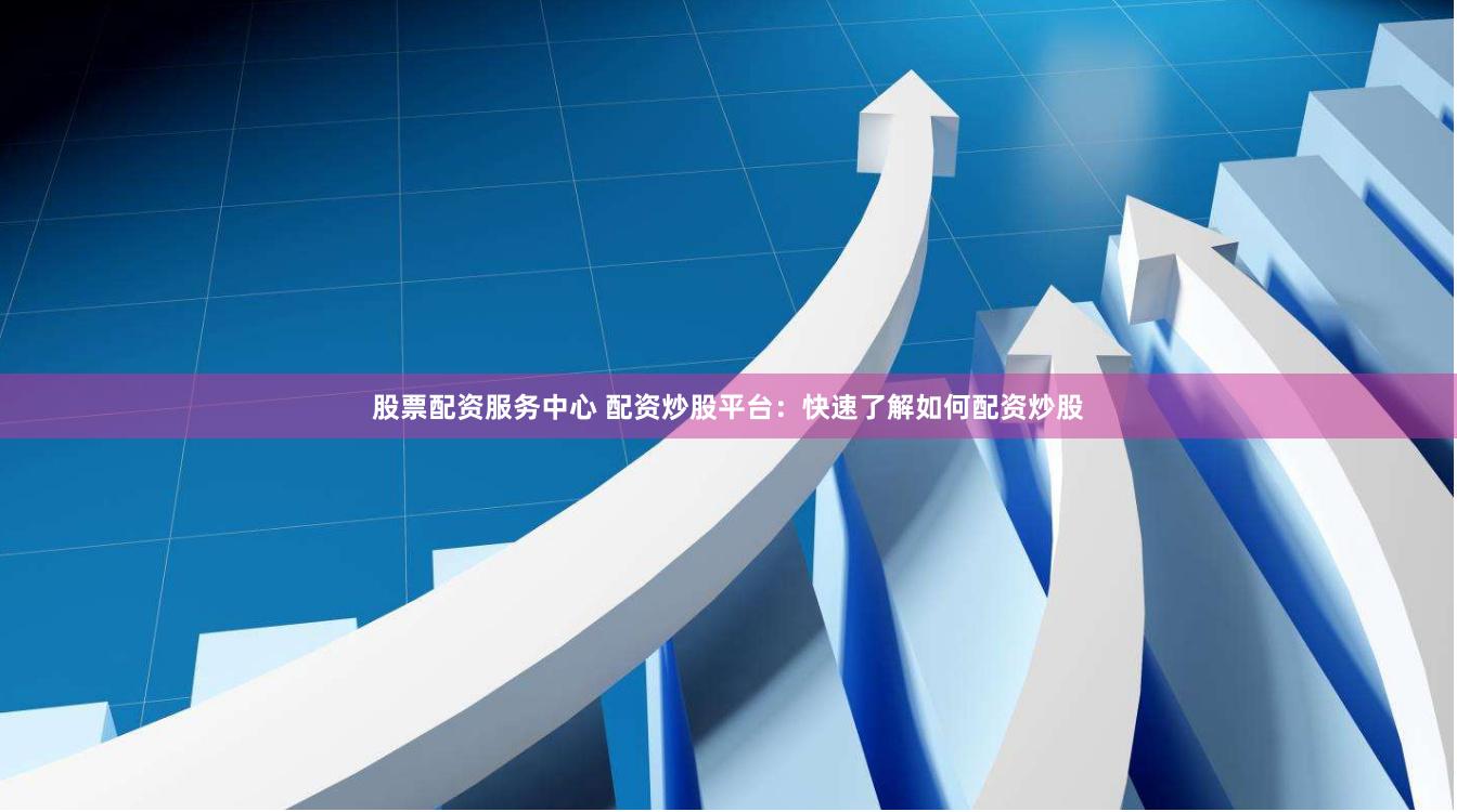 股票配资服务中心 配资炒股平台：快速了解如何配资炒股