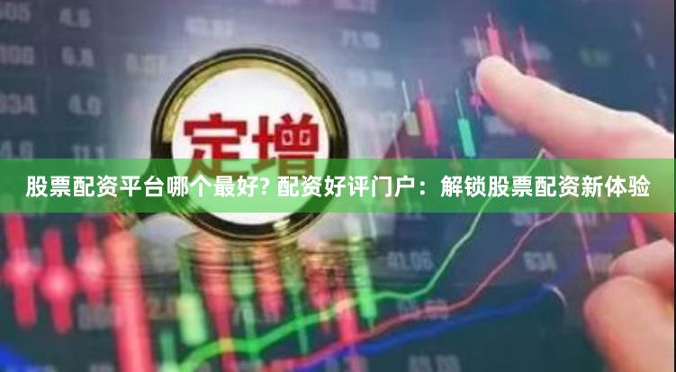 股票配资平台哪个最好? 配资好评门户：解锁股票配资新体验