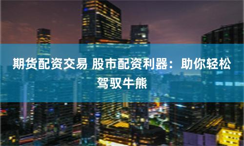 期货配资交易 股市配资利器：助你轻松驾驭牛熊
