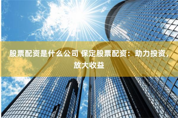 股票配资是什么公司 保定股票配资：助力投资，放大收益