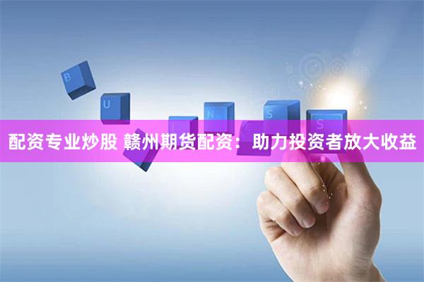 配资专业炒股 赣州期货配资：助力投资者放大收益