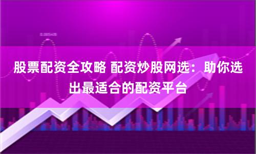 股票配资全攻略 配资炒股网选：助你选出最适合的配资平台