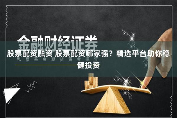 股票配资融资 股票配资哪家强？精选平台助你稳健投资