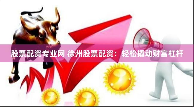 股票配资专业网 徐州股票配资：轻松撬动财富杠杆