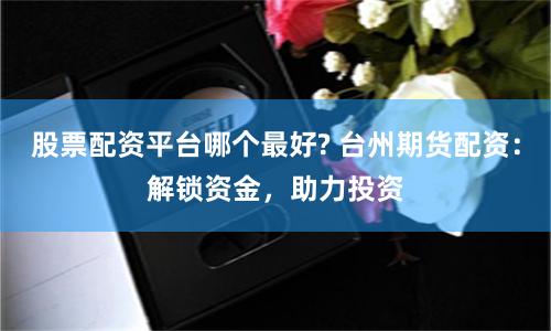股票配资平台哪个最好? 台州期货配资：解锁资金，助力投资