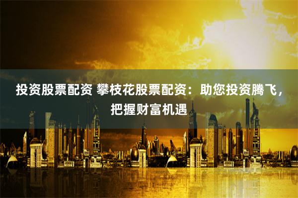 投资股票配资 攀枝花股票配资：助您投资腾飞，把握财富机遇