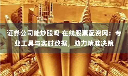 证券公司能炒股吗 在线股票配资网：专业工具与实时数据，助力精准决策