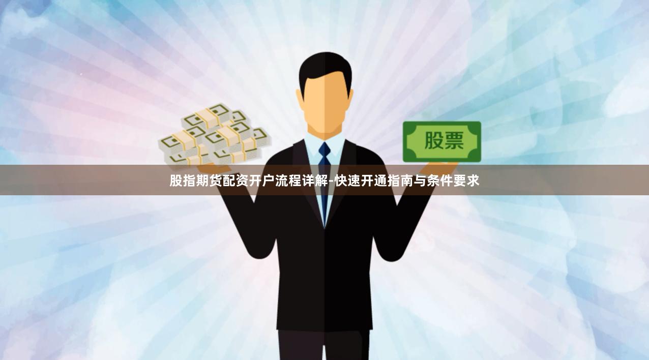 股指期货配资开户流程详解-快速开通指南与条件要求