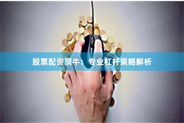 股票配资顶牛：专业杠杆策略解析
